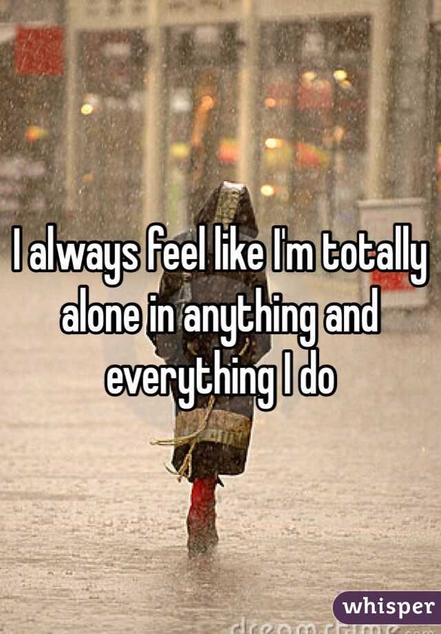 I always feel like I'm totally alone in anything and everything I do 