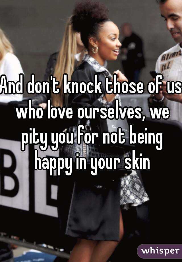 And don't knock those of us who love ourselves, we pity you for not being happy in your skin