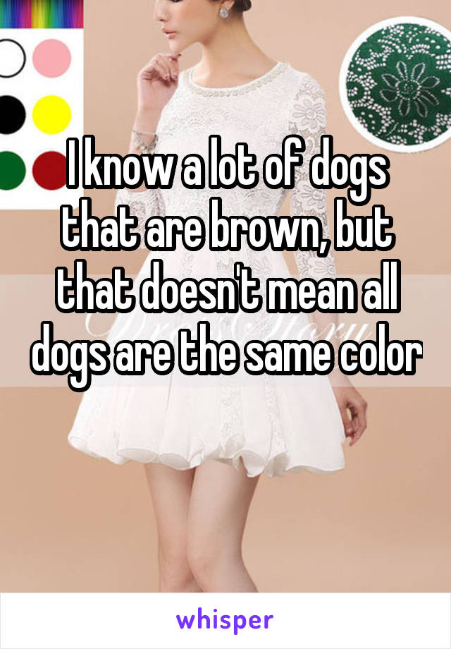 I know a lot of dogs that are brown, but that doesn't mean all dogs are the same color 
