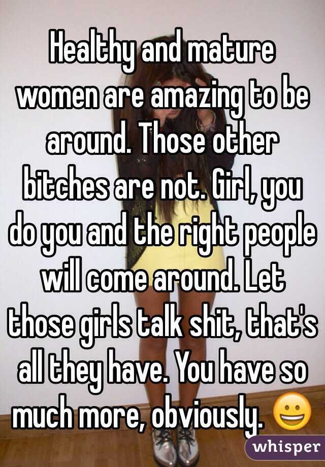 Healthy and mature women are amazing to be around. Those other bitches are not. Girl, you do you and the right people will come around. Let those girls talk shit, that's all they have. You have so much more, obviously. 😀