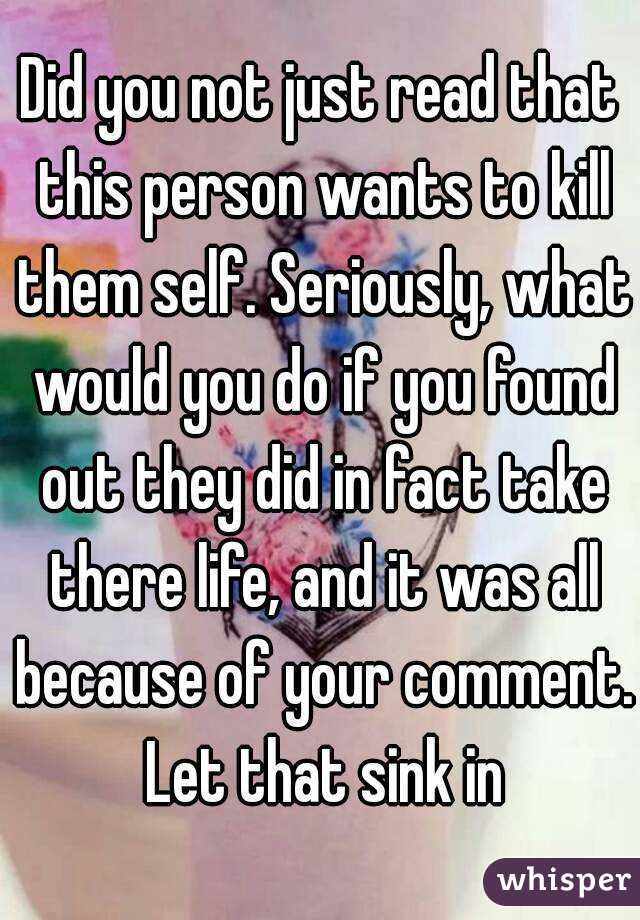 Did you not just read that this person wants to kill them self. Seriously, what would you do if you found out they did in fact take there life, and it was all because of your comment. Let that sink in