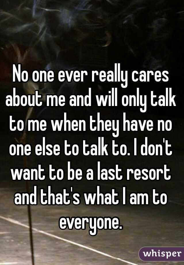 No one ever really cares about me and will only talk to me when they have no one else to talk to. I don't want to be a last resort and that's what I am to everyone. 
