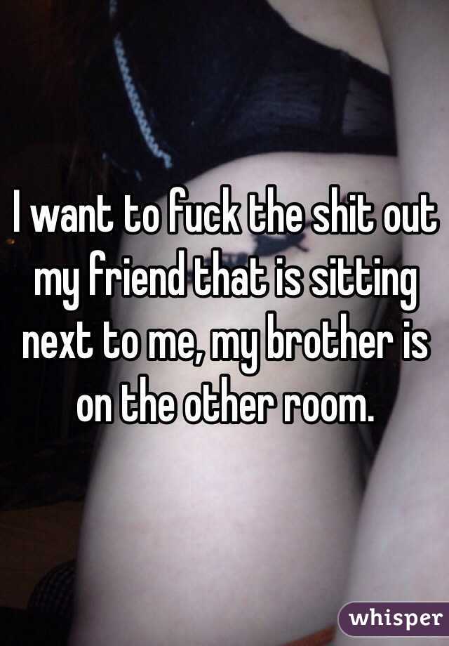 I want to fuck the shit out my friend that is sitting next to me, my brother is on the other room.