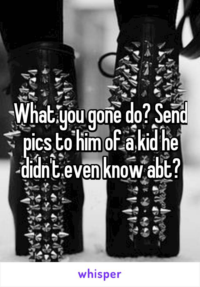 What you gone do? Send pics to him of a kid he didn't even know abt?
