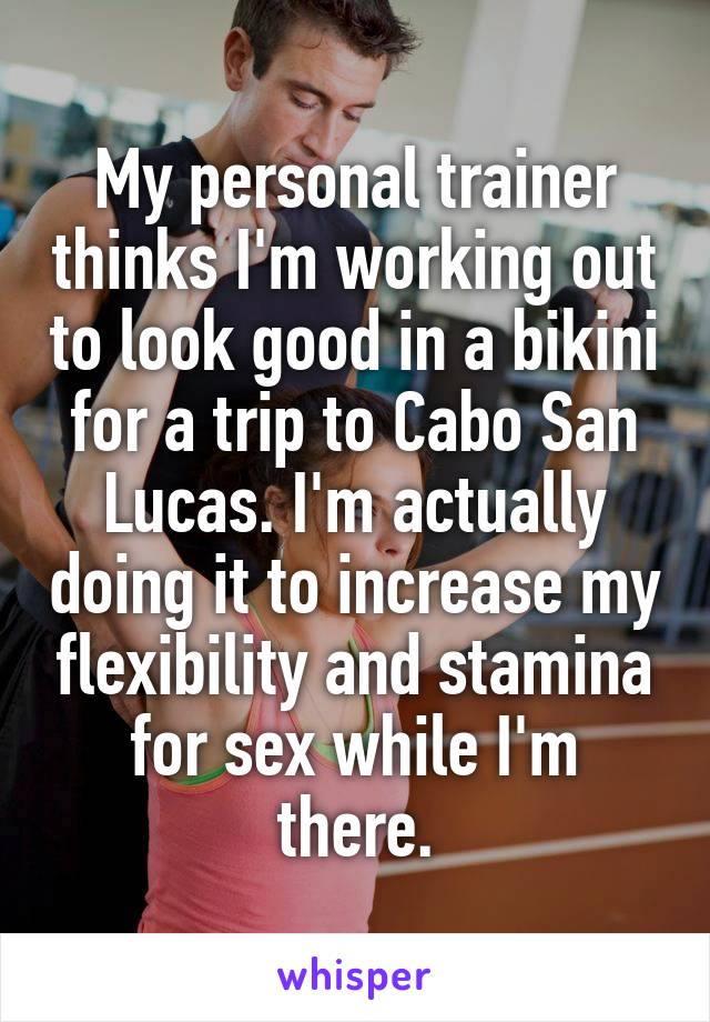 My personal trainer thinks I'm working out to look good in a bikini for a trip to Cabo San Lucas. I'm actually doing it to increase my flexibility and stamina for sex while I'm there.