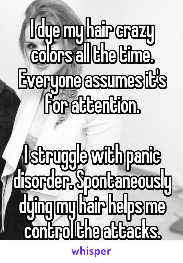 I dye my hair crazy colors all the time. Everyone assumes it's for attention.

I struggle with panic disorder. Spontaneously dying my hair helps me control the attacks.