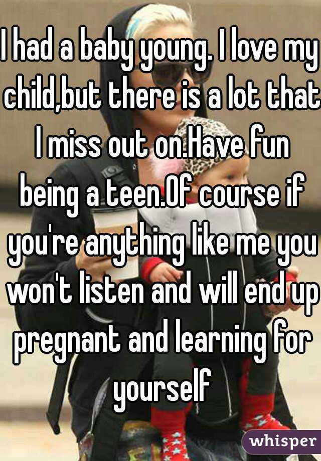 I had a baby young. I love my child,but there is a lot that I miss out on.Have fun being a teen.Of course if you're anything like me you won't listen and will end up pregnant and learning for yourself