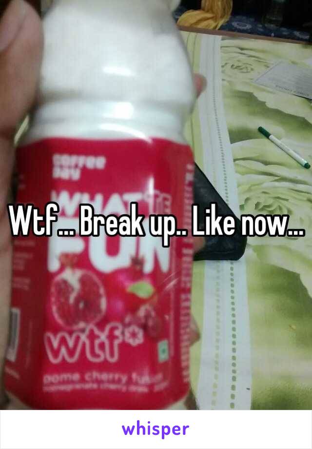Wtf... Break up.. Like now... 