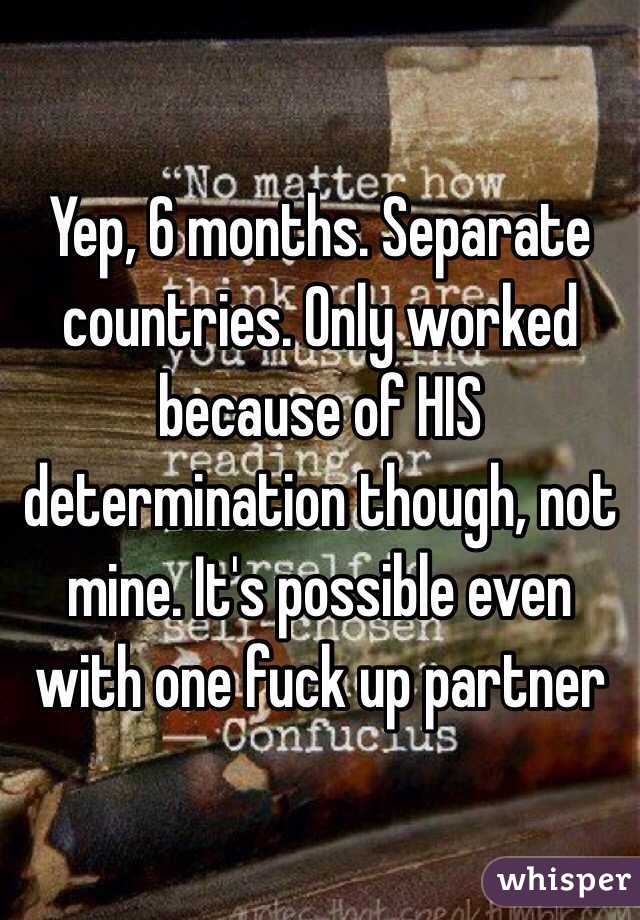 Yep, 6 months. Separate countries. Only worked because of HIS determination though, not mine. It's possible even with one fuck up partner 