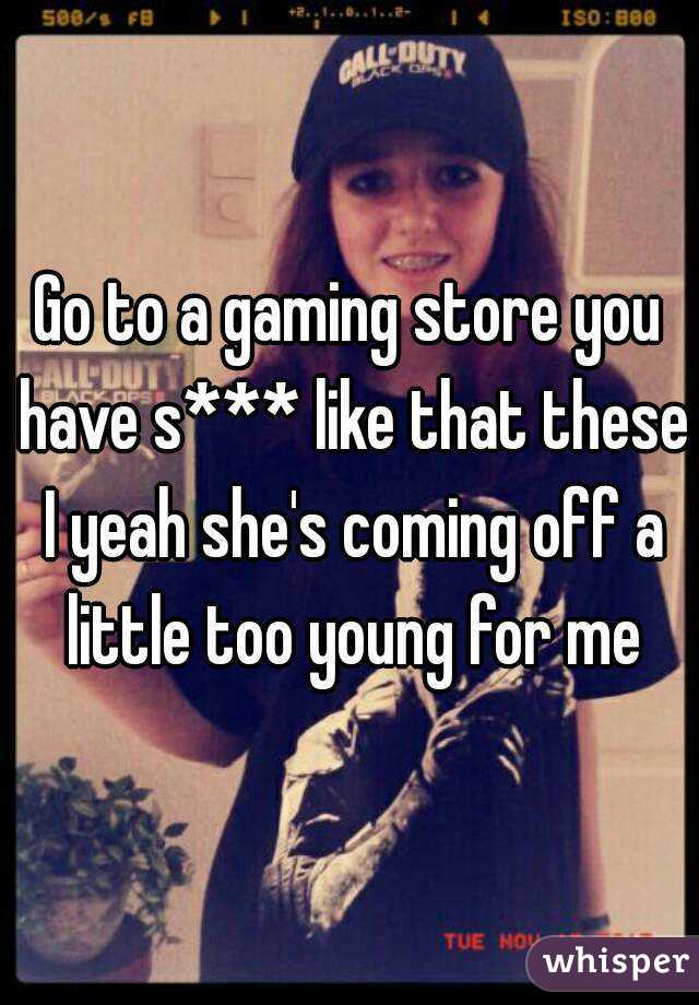 Go to a gaming store you have s*** like that these I yeah she's coming off a little too young for me