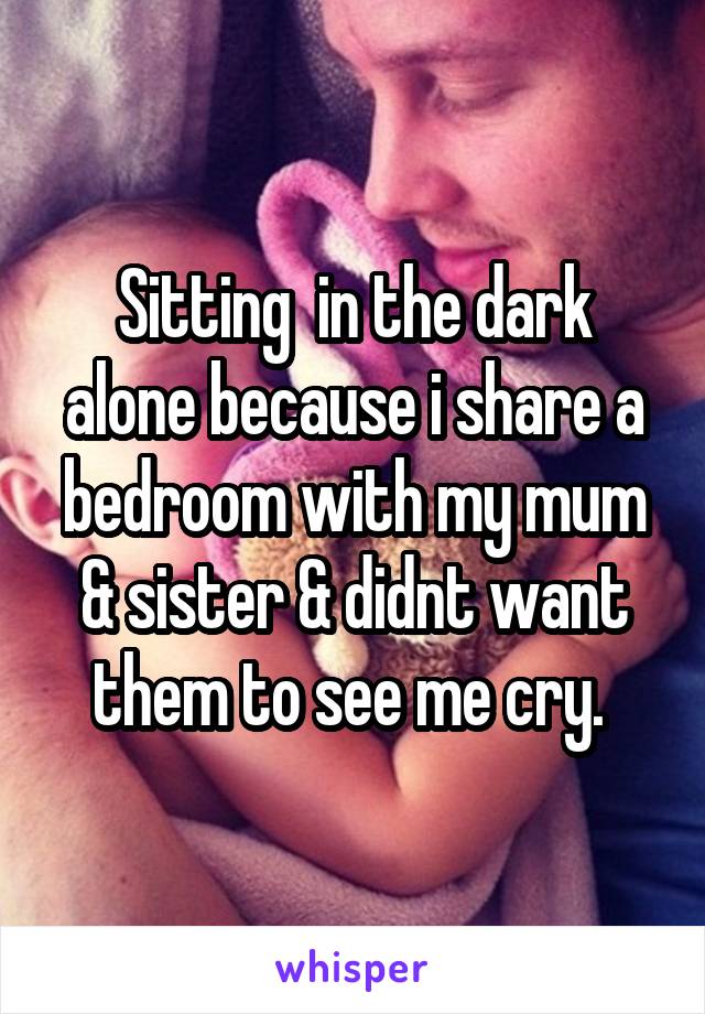 Sitting  in the dark alone because i share a bedroom with my mum & sister & didnt want them to see me cry. 