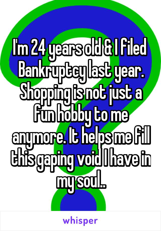 I'm 24 years old & I filed  Bankruptcy last year. Shopping is not just a fun hobby to me anymore. It helps me fill this gaping void I have in my soul..