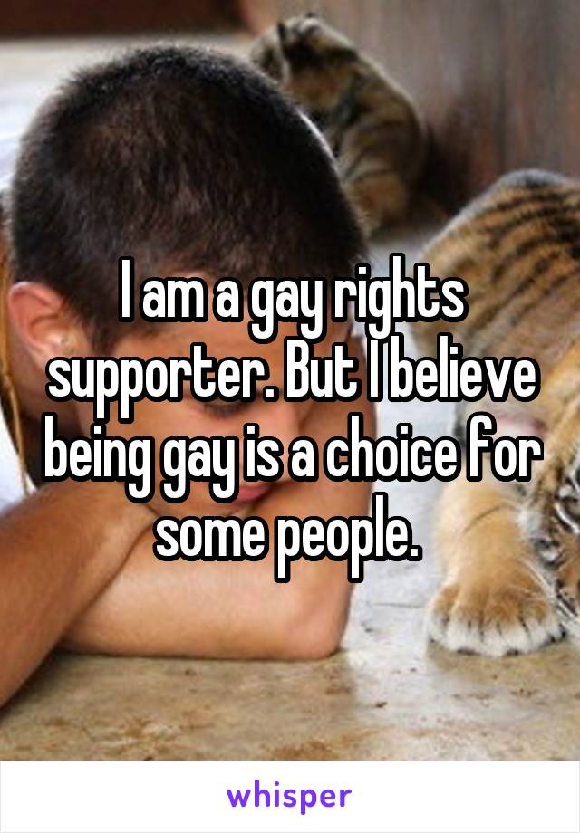 I am a gay rights supporter. But I believe being gay is a choice for some people. 