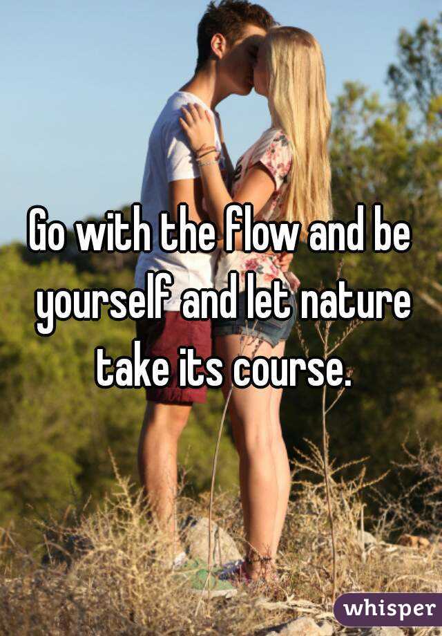 Go with the flow and be yourself and let nature take its course.