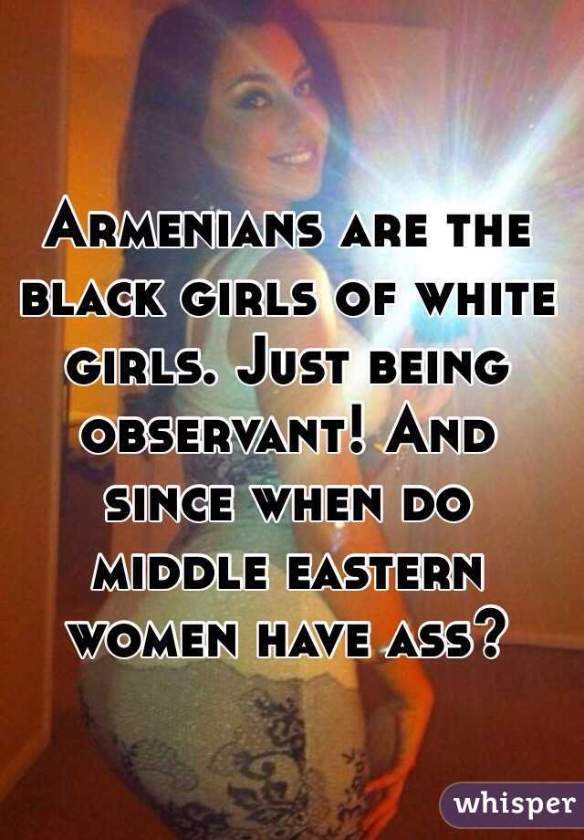 Armenians are the black girls of white girls. Just being observant! And since when do middle eastern women have ass?