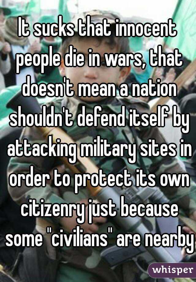 It sucks that innocent people die in wars, that doesn't mean a nation shouldn't defend itself by attacking military sites in order to protect its own citizenry just because some "civilians" are nearby