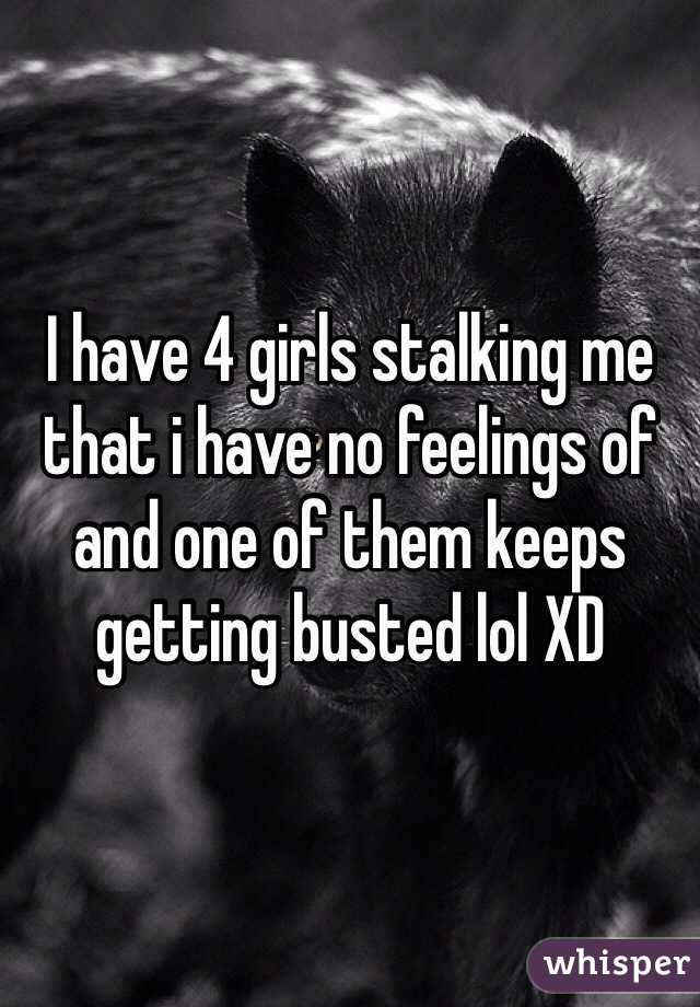 I have 4 girls stalking me that i have no feelings of and one of them keeps getting busted lol XD
