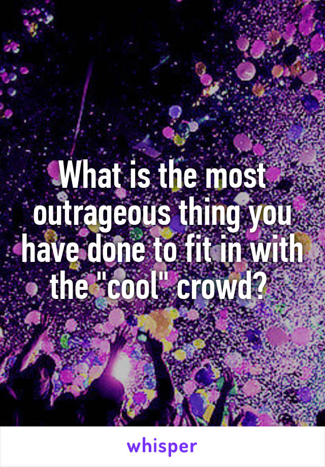 What is the most outrageous thing you have done to fit in with the "cool" crowd? 