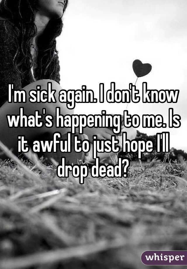 I'm sick again. I don't know what's happening to me. Is it awful to just hope I'll drop dead? 