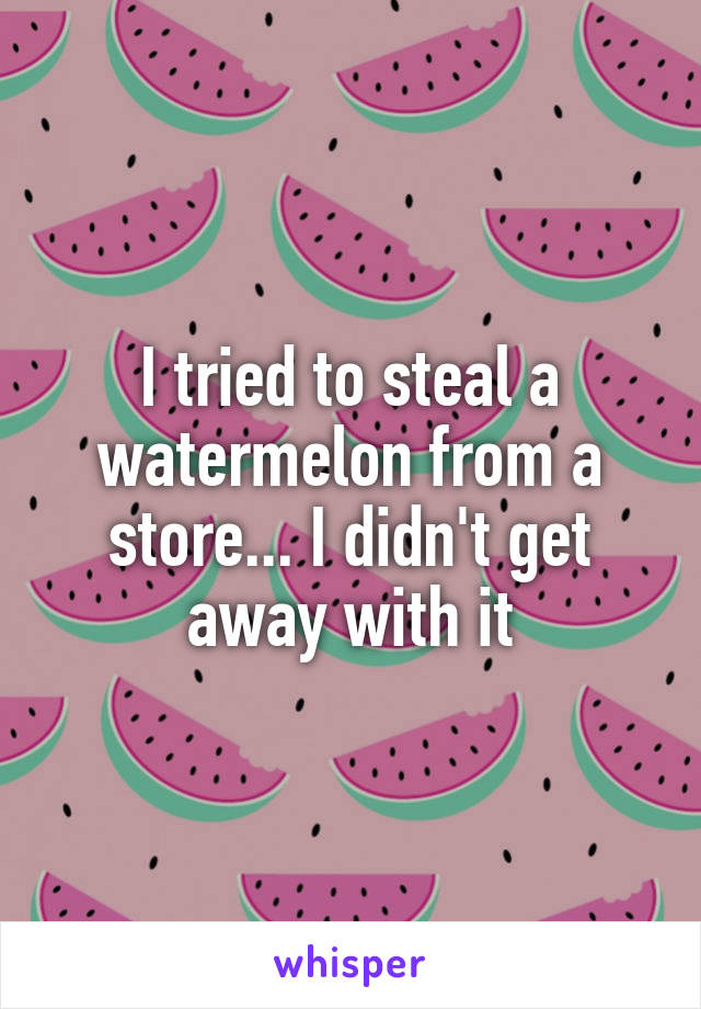 I tried to steal a watermelon from a store... I didn't get away with it