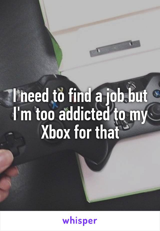 I need to find a job but I'm too addicted to my Xbox for that