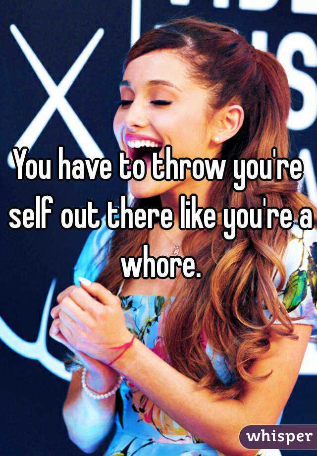 You have to throw you're self out there like you're a whore.