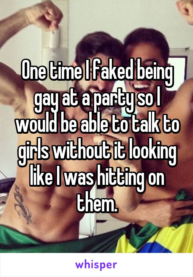One time I faked being gay at a party so I would be able to talk to girls without it looking like I was hitting on them.