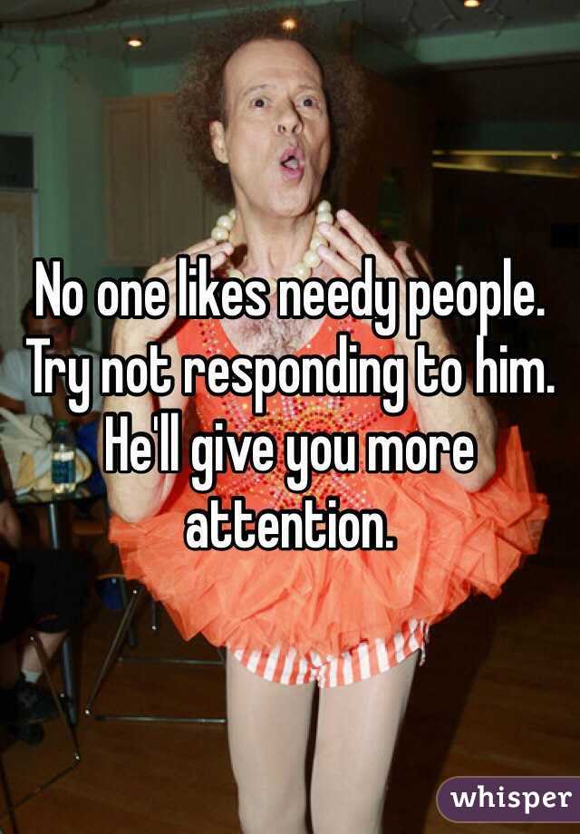 No one likes needy people. Try not responding to him. He'll give you more attention. 