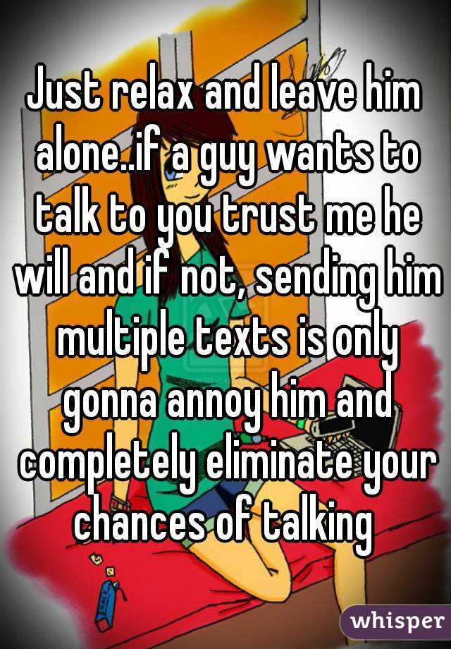 Just relax and leave him alone..if a guy wants to talk to you trust me he will and if not, sending him multiple texts is only gonna annoy him and completely eliminate your chances of talking 