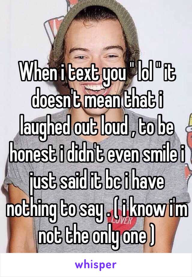 When i text you " lol " it doesn't mean that i laughed out loud , to be honest i didn't even smile i just said it bc i have nothing to say . ( i know i'm not the only one ) 