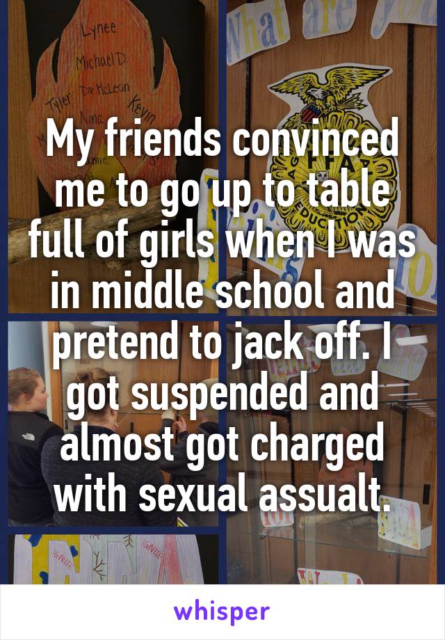 My friends convinced me to go up to table full of girls when I was in middle school and pretend to jack off. I got suspended and almost got charged with sexual assualt.