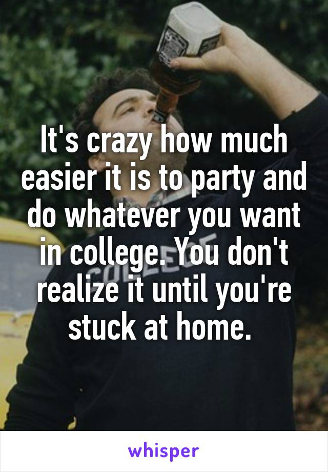 It's crazy how much easier it is to party and do whatever you want in college. You don't realize it until you're stuck at home. 