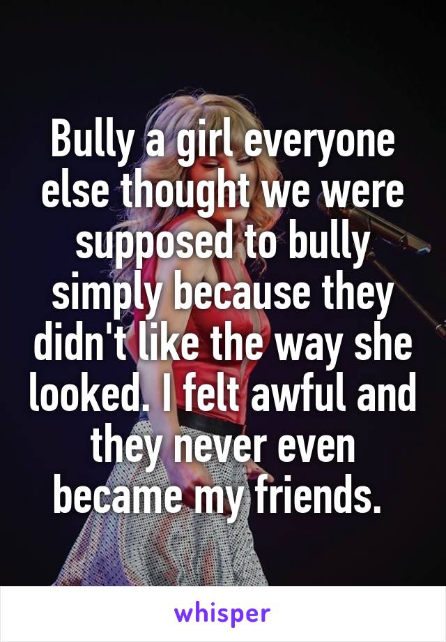Bully a girl everyone else thought we were supposed to bully simply because they didn't like the way she looked. I felt awful and they never even became my friends. 