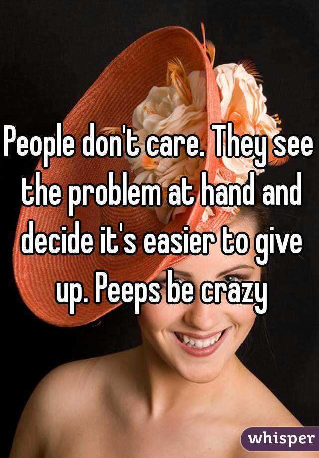 People don't care. They see the problem at hand and decide it's easier to give up. Peeps be crazy