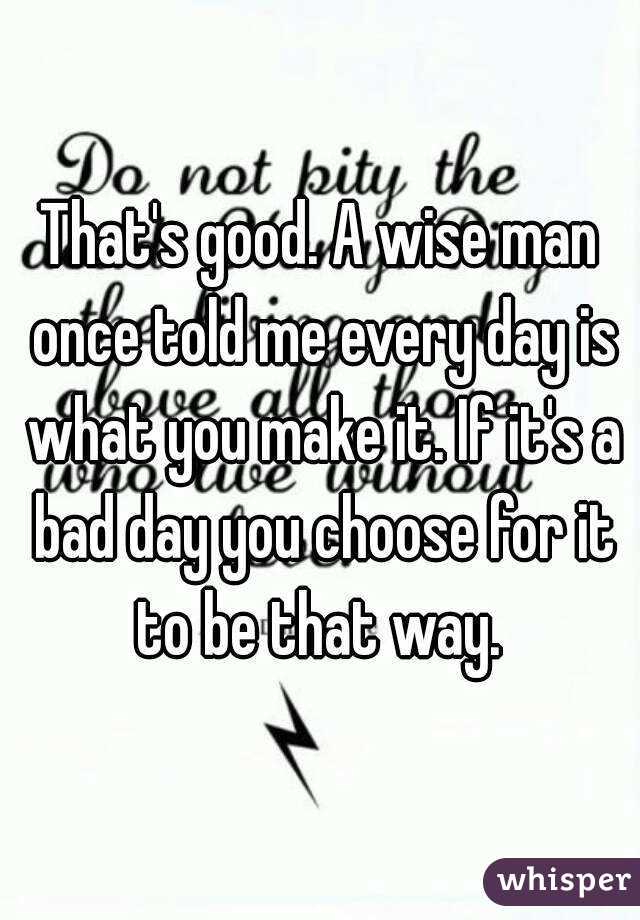 That's good. A wise man once told me every day is what you make it. If it's a bad day you choose for it to be that way. 