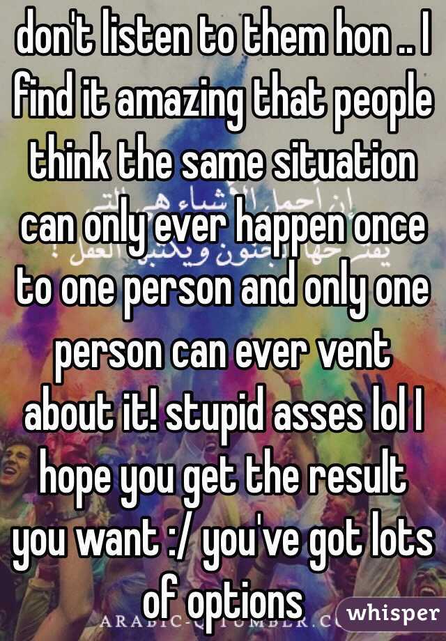 don't listen to them hon .. I find it amazing that people think the same situation can only ever happen once to one person and only one person can ever vent about it! stupid asses lol I hope you get the result you want :/ you've got lots of options