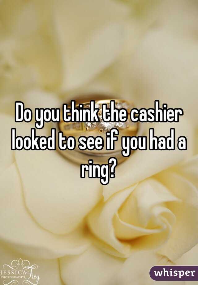 Do you think the cashier looked to see if you had a ring? 