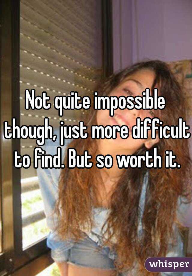 Not quite impossible though, just more difficult to find. But so worth it.