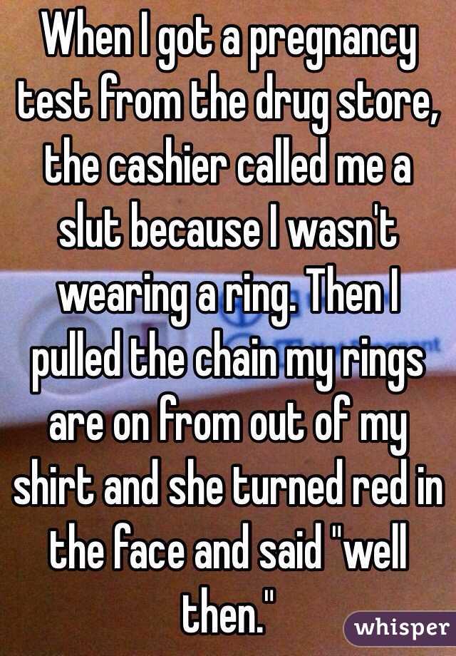 When I got a pregnancy test from the drug store, the cashier called me a slut because I wasn't wearing a ring. Then I pulled the chain my rings are on from out of my shirt and she turned red in the face and said "well then." 