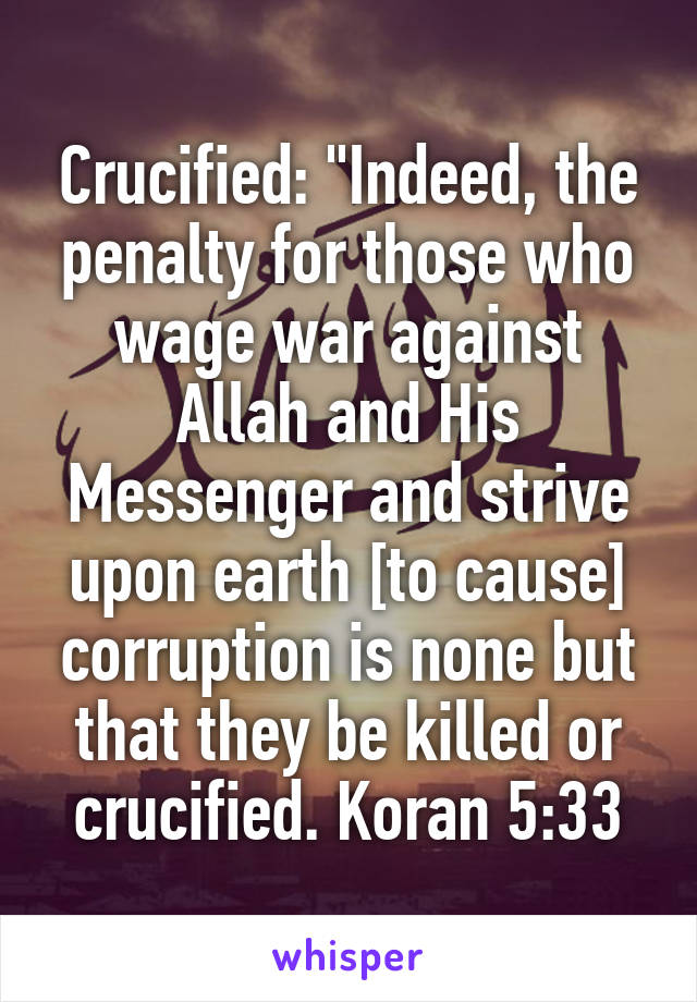 Crucified: "Indeed, the penalty for those who wage war against Allah and His Messenger and strive upon earth [to cause] corruption is none but that they be killed or crucified. Koran 5:33