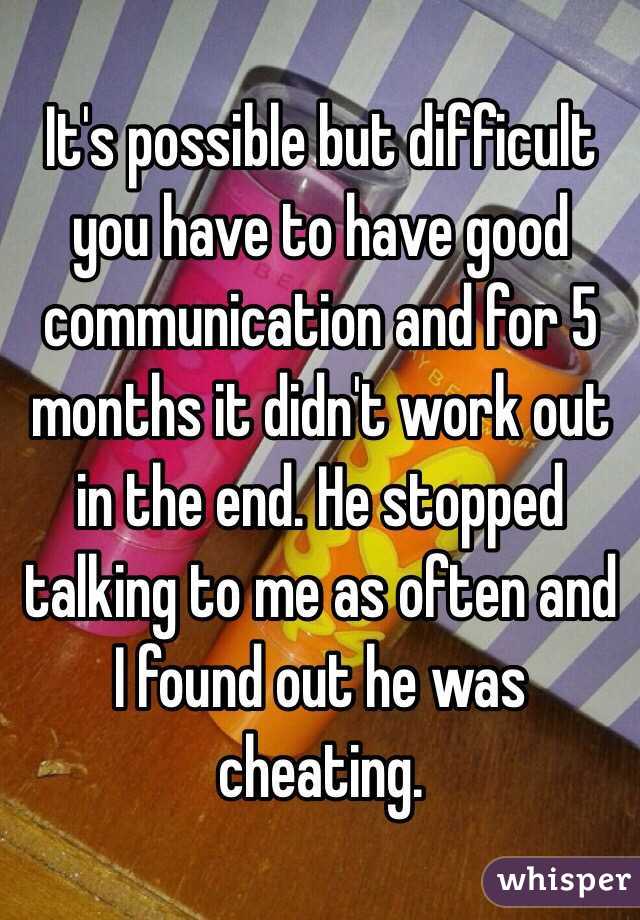 It's possible but difficult you have to have good communication and for 5 months it didn't work out in the end. He stopped talking to me as often and I found out he was cheating.