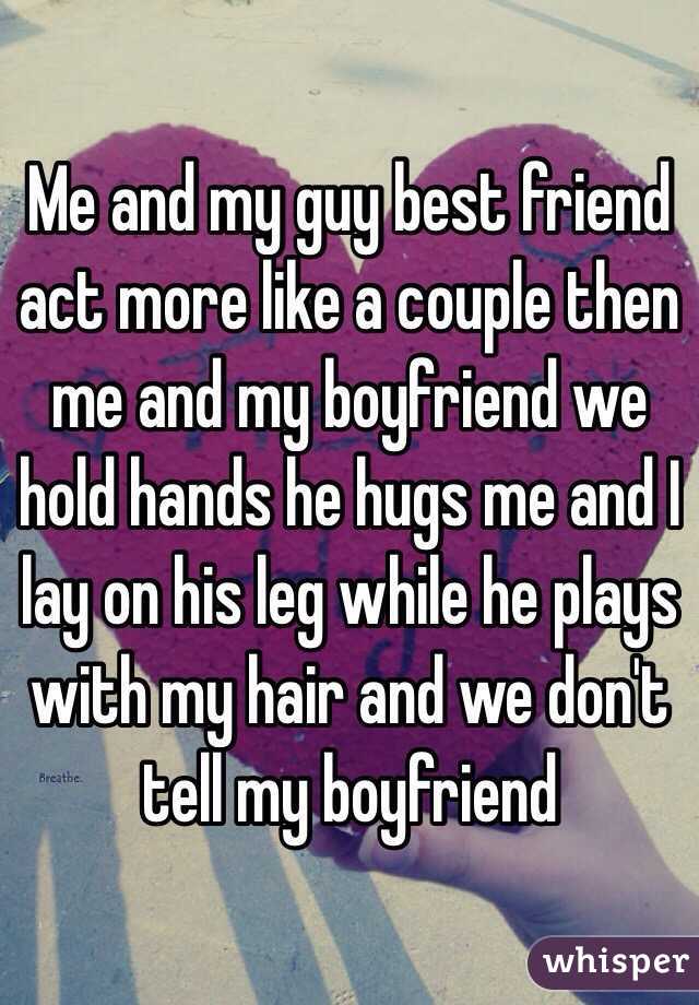 Me and my guy best friend act more like a couple then me and my boyfriend we hold hands he hugs me and I lay on his leg while he plays with my hair and we don't tell my boyfriend 