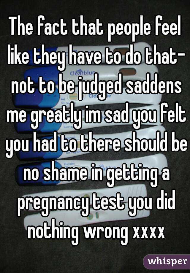 The fact that people feel like they have to do that- not to be judged saddens me greatly im sad you felt you had to there should be no shame in getting a pregnancy test you did nothing wrong xxxx