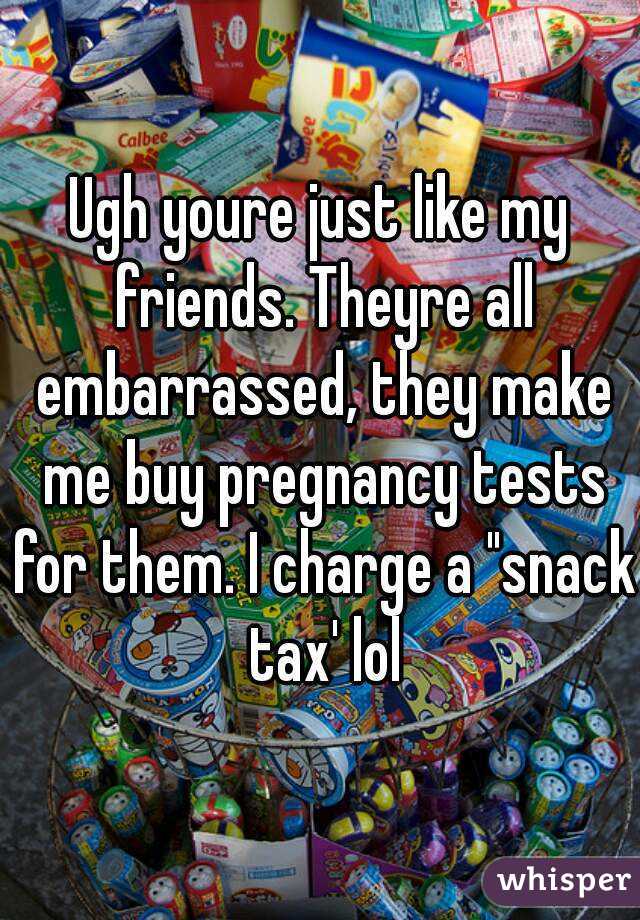 Ugh youre just like my friends. Theyre all embarrassed, they make me buy pregnancy tests for them. I charge a "snack tax' lol