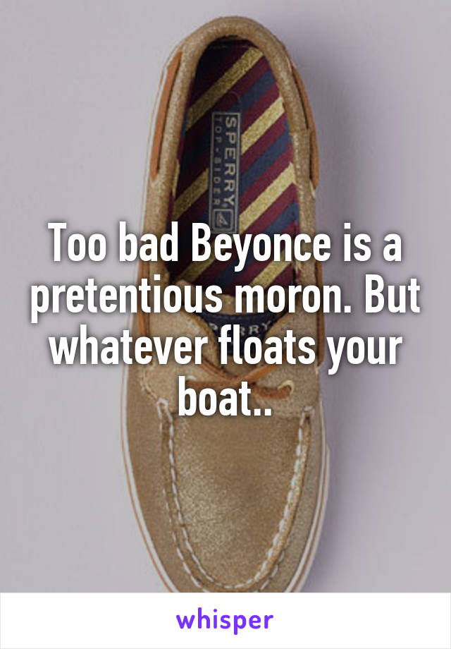 Too bad Beyonce is a pretentious moron. But whatever floats your boat..