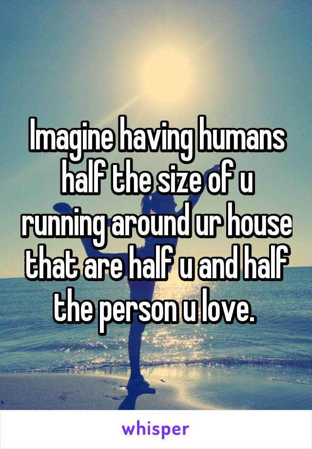 Imagine having humans half the size of u running around ur house that are half u and half the person u love. 