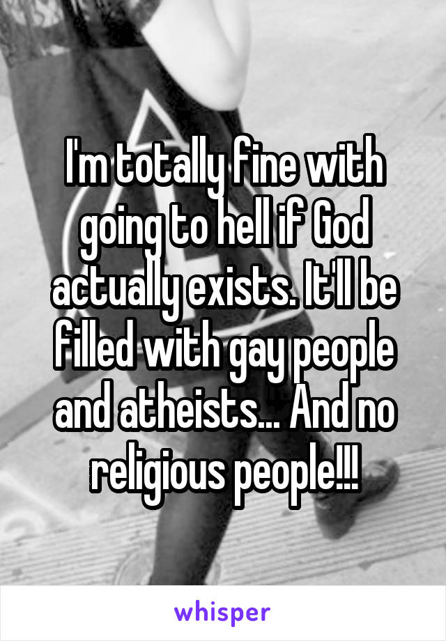 I'm totally fine with going to hell if God actually exists. It'll be filled with gay people and atheists... And no religious people!!!