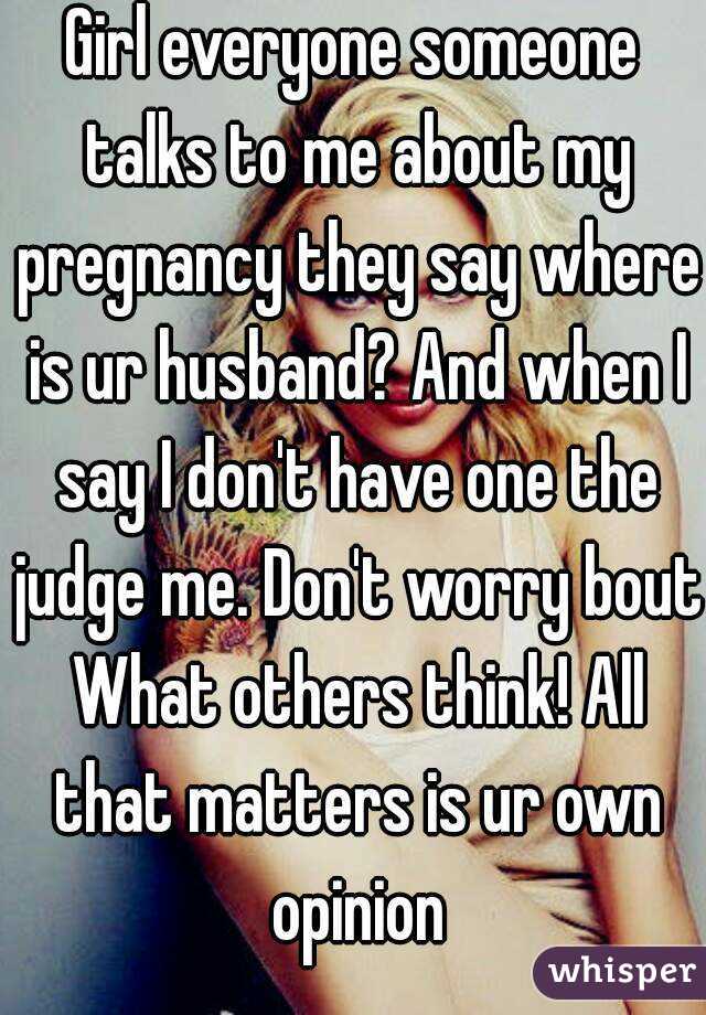 Girl everyone someone talks to me about my pregnancy they say where is ur husband? And when I say I don't have one the judge me. Don't worry bout What others think! All that matters is ur own opinion