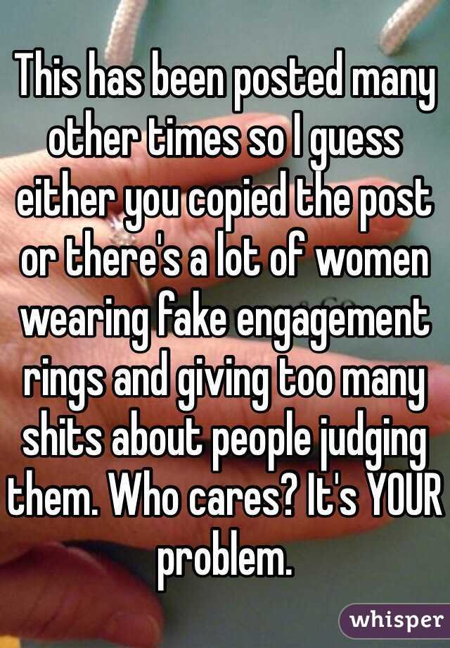 This has been posted many other times so I guess either you copied the post or there's a lot of women wearing fake engagement rings and giving too many shits about people judging them. Who cares? It's YOUR problem. 