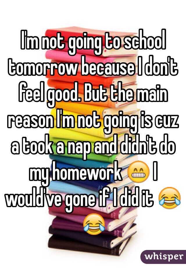 I'm not going to school tomorrow because I don't feel good. But the main reason I'm not going is cuz a took a nap and didn't do my homework 😁 I would've gone if I did it 😂😂